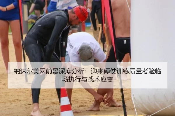纳达尔美网前景深度分析：迎来硬仗训练质量考验临场执行与战术应变