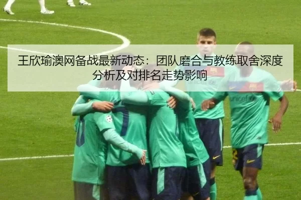 王欣瑜澳网备战最新动态：团队磨合与教练取舍深度分析及对排名走势影响